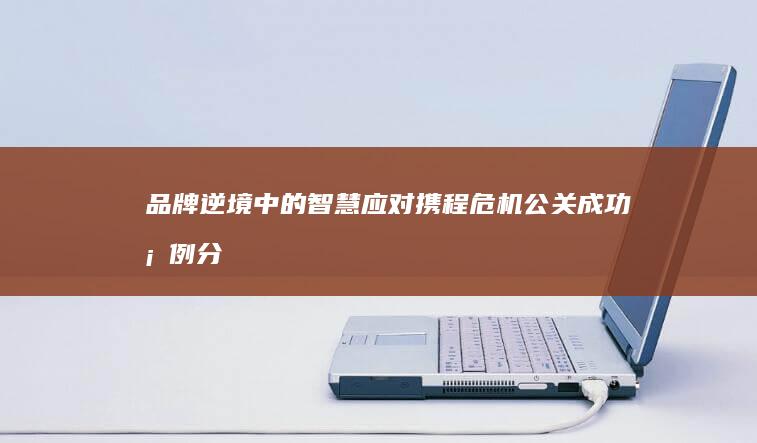 品牌逆境中的智慧应对：携程危机公关成功案例分析